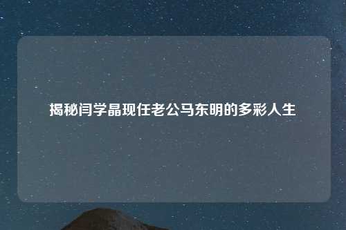 揭秘闫学晶现任老公马东明的多彩人生