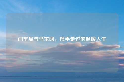 闫学晶与马东明,携手走过的温暖人生