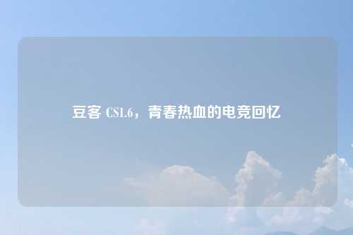 豆客 CS1.6，青春热血的电竞回忆