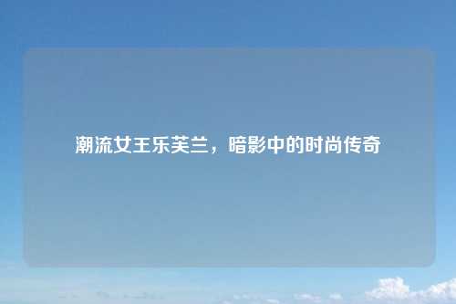 潮流女王乐芙兰，暗影中的时尚传奇