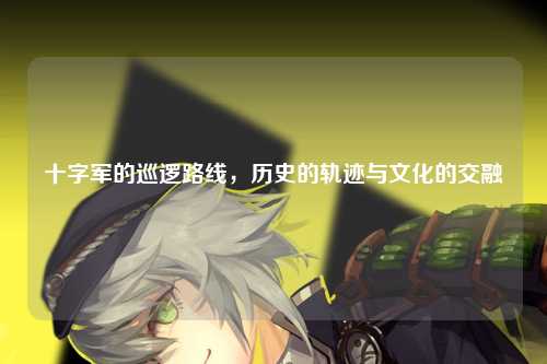 十字军的巡逻路线，历史的轨迹与文化的交融