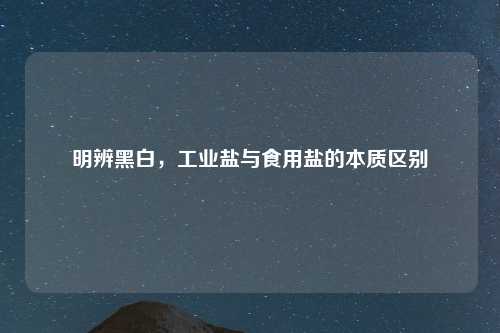 明辨黑白，工业盐与食用盐的本质区别