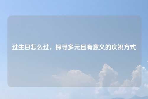 过生日怎么过，探寻多元且有意义的庆祝方式