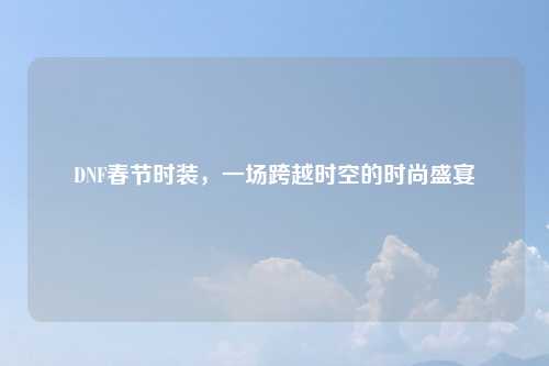 DNF春节时装，一场跨越时空的时尚盛宴