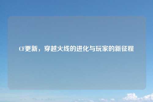 CF更新，穿越火线的进化与玩家的新征程