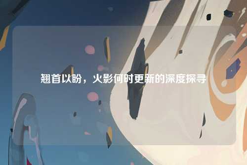 翘首以盼，火影何时更新的深度探寻