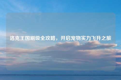 洛克王国刷级全攻略,开启宠物实力飞升之旅