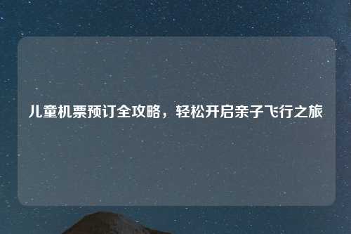 儿童机票预订全攻略，轻松开启亲子飞行之旅