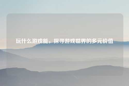 玩什么游戏能，探寻游戏世界的多元价值