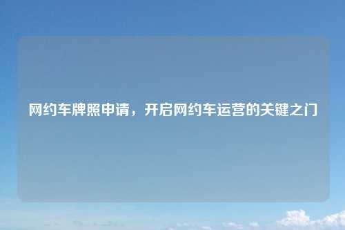 网约车牌照申请，开启网约车运营的关键之门