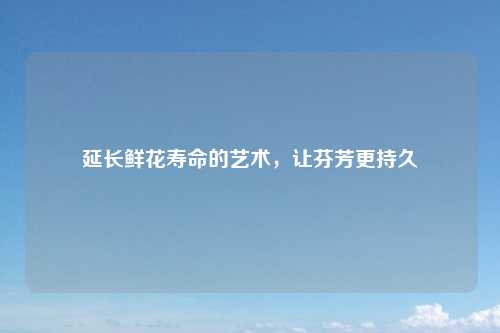 延长鲜花寿命的艺术，让芬芳更持久