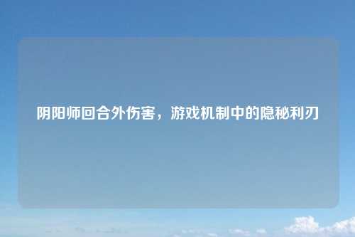 阴阳师回合外伤害，游戏机制中的隐秘利刃