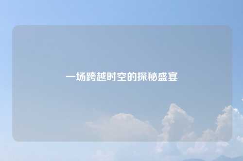 一场跨越时空的探秘盛宴