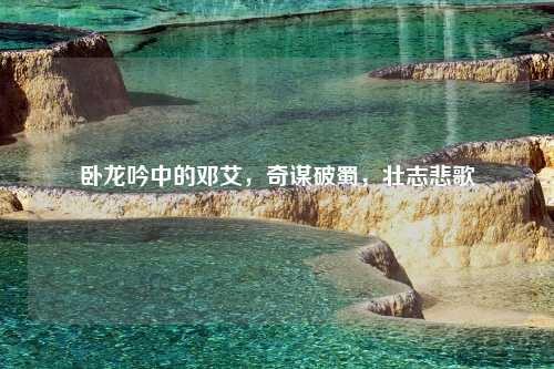 卧龙吟中的邓艾，奇谋破蜀，壮志悲歌