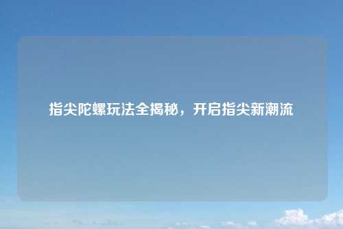指尖陀螺玩法全揭秘，开启指尖新潮流