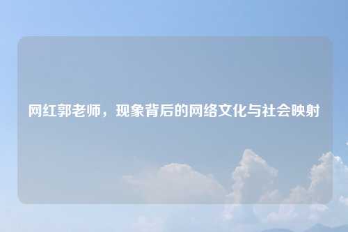 网红郭老师，现象背后的网络文化与社会映射