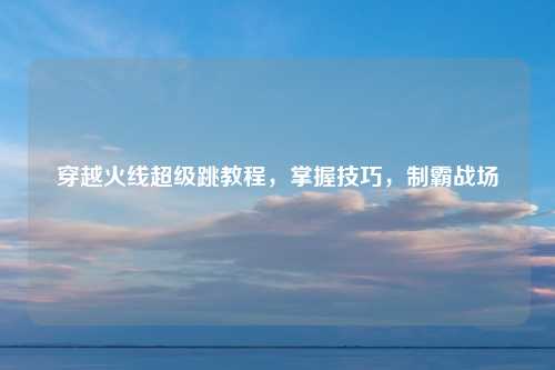 穿越火线超级跳教程，掌握技巧，制霸战场