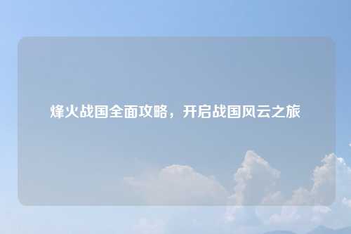烽火战国全面攻略，开启战国风云之旅