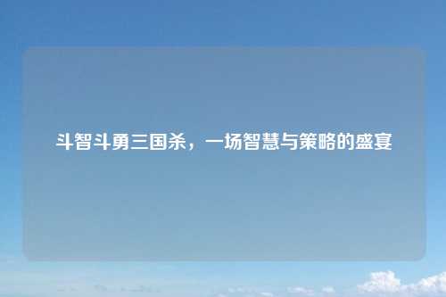 斗智斗勇三国杀，一场智慧与策略的盛宴