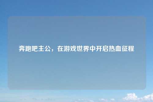 奔跑吧主公，在游戏世界中开启热血征程