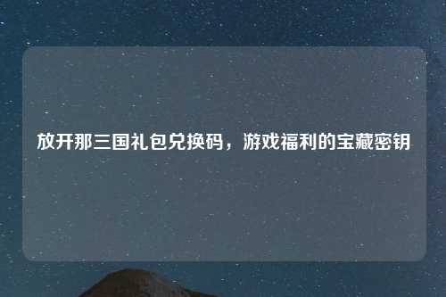 放开那三国礼包兑换码，游戏福利的宝藏密钥
