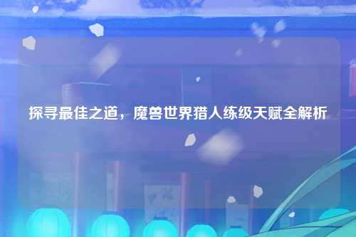 探寻最佳之道，魔兽世界猎人练级天赋全解析