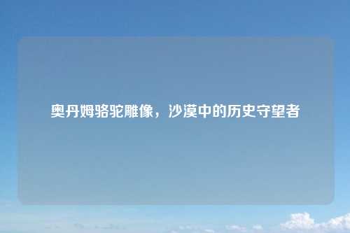 奥丹姆骆驼雕像，沙漠中的历史守望者