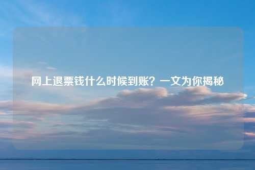 网上退票钱什么时候到账？一文为你揭秘