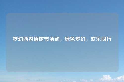 梦幻西游植树节活动，绿色梦幻，欢乐同行
