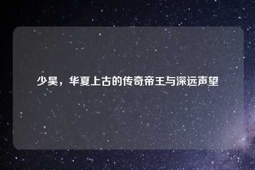 少昊，华夏上古的传奇帝王与深远声望
