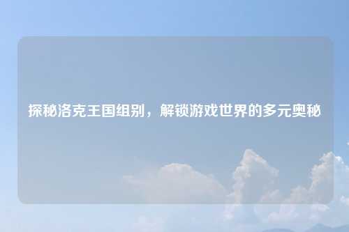 探秘洛克王国组别，解锁游戏世界的多元奥秘