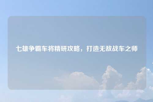 七雄争霸车将精研攻略，打造无敌战车之师