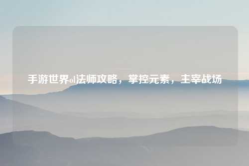 手游世界ol法师攻略，掌控元素，主宰战场