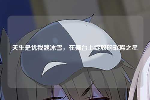 天生是优我魏冰雪，在舞台上绽放的璀璨之星