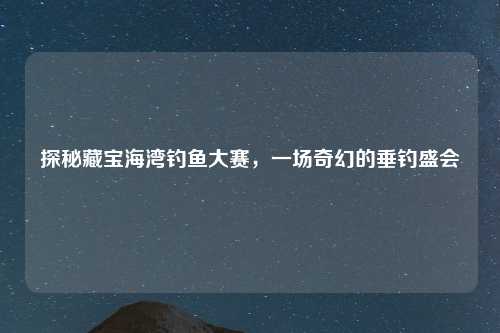 探秘藏宝海湾钓鱼大赛，一场奇幻的垂钓盛会