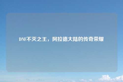 DNF不灭之王，阿拉德大陆的传奇荣耀