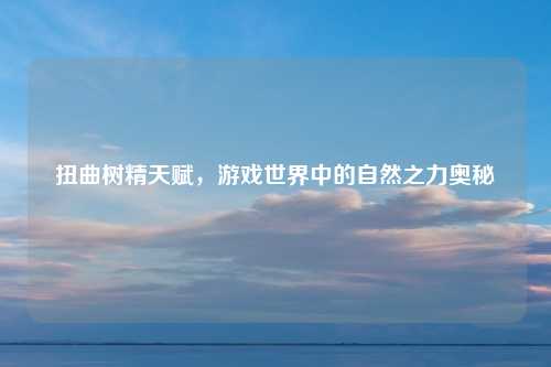 扭曲树精天赋，游戏世界中的自然之力奥秘