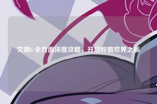 文明6 全方面深度攻略，开启称霸世界之旅