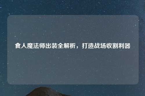 食人魔法师出装全解析，打造战场收割利器