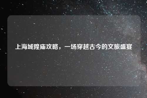 上海城隍庙攻略，一场穿越古今的文旅盛宴