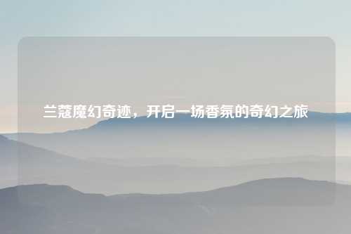 兰蔻魔幻奇迹，开启一场香氛的奇幻之旅