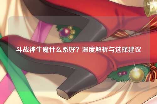 斗战神牛魔什么系好？深度解析与选择建议