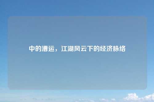 中的漕运，江湖风云下的经济脉络