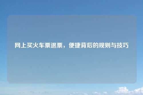 网上买火车票退票，便捷背后的规则与技巧