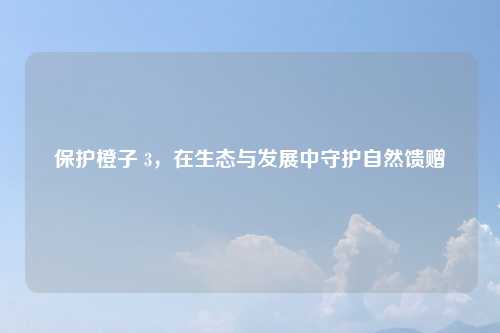 保护橙子 3，在生态与发展中守护自然馈赠