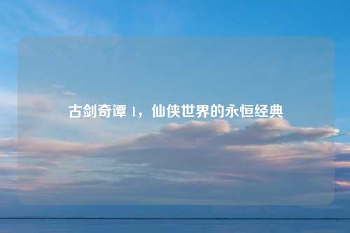 古剑奇谭 1,仙侠世界的永恒经典