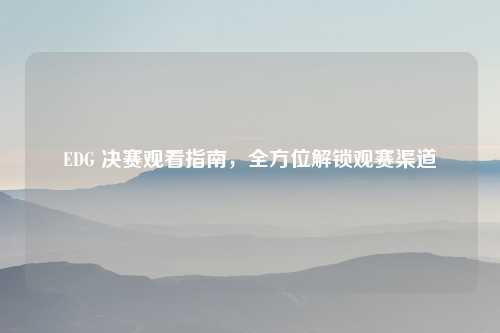 EDG 决赛观看指南，全方位解锁观赛渠道