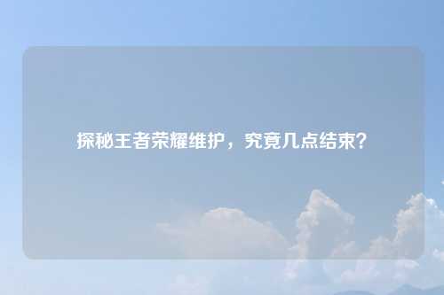 探秘王者荣耀维护,究竟几点结束?
