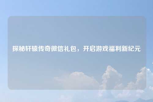 探秘轩辕传奇微信礼包，开启游戏福利新纪元