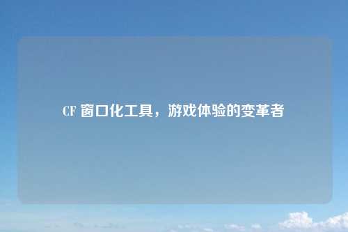 CF 窗口化工具，游戏体验的变革者